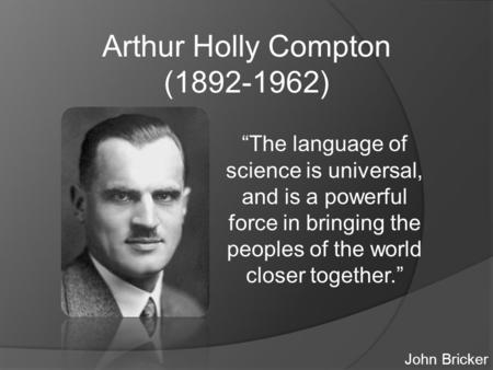 Arthur Holly Compton (1892-1962) “The language of science is universal, and is a powerful force in bringing the peoples of the world closer together.”