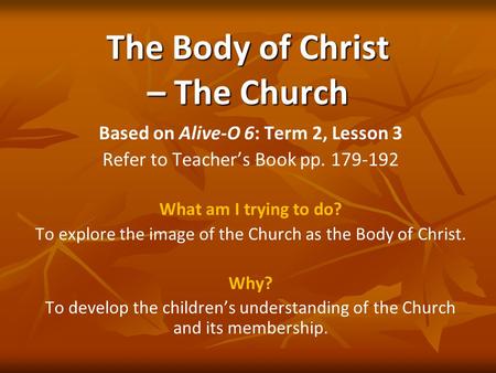 The Body of Christ – The Church Based on Alive-O 6: Term 2, Lesson 3 Refer to Teacher’s Book pp. 179-192 What am I trying to do? To explore the image of.