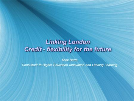 Linking London Credit - flexibility for the future Mick Betts Consultant In Higher Education Innovation and Lifelong Learning Mick Betts Consultant In.