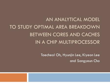 AN ANALYTICAL MODEL TO STUDY OPTIMAL AREA BREAKDOWN BETWEEN CORES AND CACHES IN A CHIP MULTIPROCESSOR Taecheol Oh, Hyunjin Lee, Kiyeon Lee and Sangyeun.