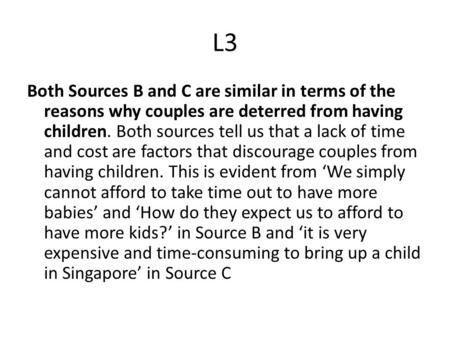 L3 Both Sources B and C are similar in terms of the reasons why couples are deterred from having children. Both sources tell us that a lack of time and.
