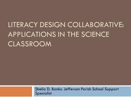LITERACY DESIGN COLLABORATIVE: APPLICATIONS IN THE SCIENCE CLASSROOM Shelia D. Banks: Jefferson Parish School Support Specialist.