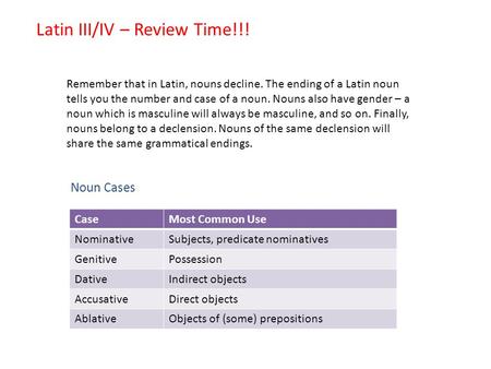 Latin III/IV – Review Time!!! Remember that in Latin, nouns decline. The ending of a Latin noun tells you the number and case of a noun. Nouns also have.
