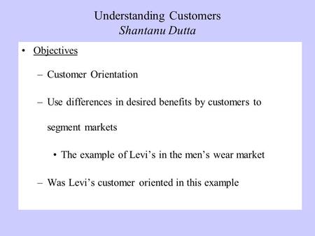 Understanding Customers Shantanu Dutta Objectives –Customer Orientation –Use differences in desired benefits by customers to segment markets The example.