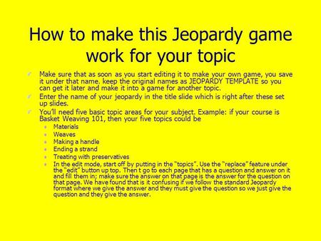 How to make this Jeopardy game work for your topic Make sure that as soon as you start editing it to make your own game, you save it under that name.
