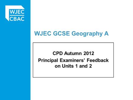 WJEC GCSE Geography A CPD Autumn 2012 Principal Examiners’ Feedback on Units 1 and 2.