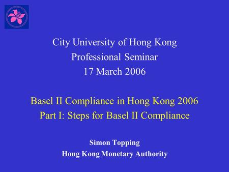 City University of Hong Kong Professional Seminar 17 March 2006 Basel II Compliance in Hong Kong 2006 Part I: Steps for Basel II Compliance Simon Topping.