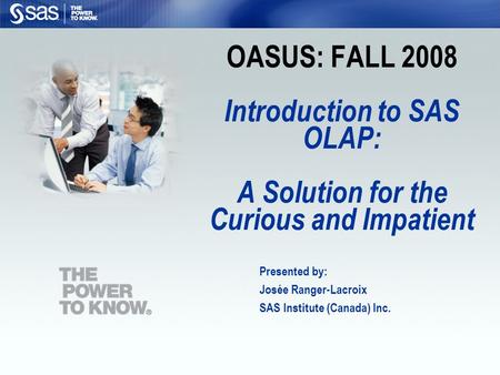 OASUS: FALL 2008 Introduction to SAS OLAP: A Solution for the Curious and Impatient Presented by: Josée Ranger-Lacroix SAS Institute (Canada) Inc.