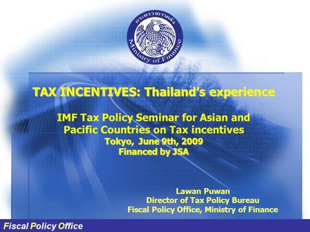 Fiscal Policy Office TAX INCENTIVES: Thailand’s experience IMF Tax Policy Seminar for Asian and Pacific Countries on Tax incentives Tokyo, June 9th, 2009.