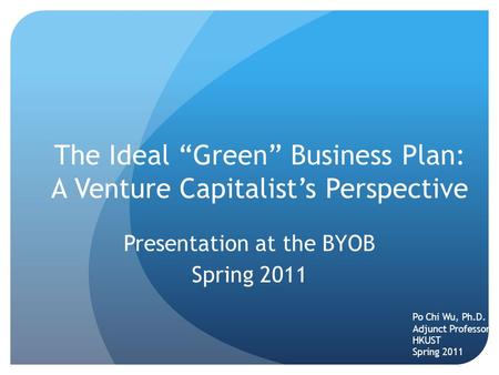 The Ideal “Green” Business Plan: A Venture Capitalist’s Perspective Presentation at the BYOB Spring 2011 Po Chi Wu, Ph.D. Adjunct Professor HKUST Spring.