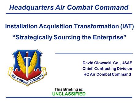 This Briefing is: UNCLASSIFIED Headquarters Air Combat Command David Glowacki, Col, USAF Chief, Contracting Division HQ Air Combat Command Installation.