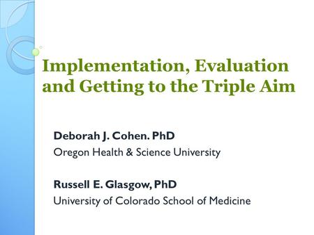 Implementation, Evaluation and Getting to the Triple Aim Deborah J. Cohen. PhD Oregon Health & Science University Russell E. Glasgow, PhD University of.