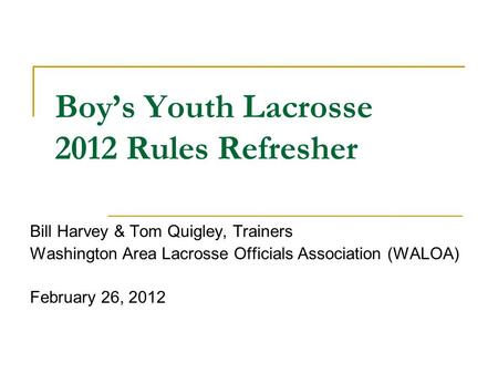Boy’s Youth Lacrosse 2012 Rules Refresher Bill Harvey & Tom Quigley, Trainers Washington Area Lacrosse Officials Association (WALOA) February 26, 2012.