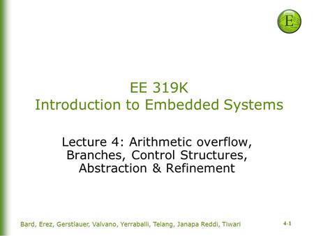 4-1 EE 319K Introduction to Embedded Systems Lecture 4: Arithmetic overflow, Branches, Control Structures, Abstraction & Refinement Bard, Erez, Gerstlauer,
