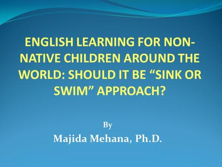 ENGLISH LEARNING FOR NON- NATIVE CHILDREN AROUND THE WORLD: SHOULD IT BE “SINK OR SWIM” APPROACH? By Majida Mehana, Ph.D.