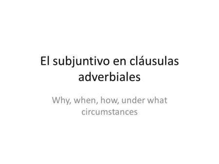 El subjuntivo en cláusulas adverbiales Why, when, how, under what circumstances.