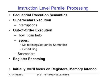 A. Moshovos ©ECE1773 - Spring ‘02 ECE Toronto Instruction Level Parallel Processing Sequential Execution Semantics Superscalar Execution –Interruptions.
