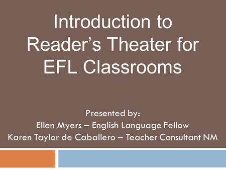 Introduction to Reader’s Theater for EFL Classrooms Presented by: Ellen Myers – English Language Fellow Karen Taylor de Caballero – Teacher Consultant.