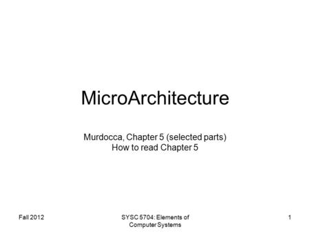 Fall 2012SYSC 5704: Elements of Computer Systems 1 MicroArchitecture Murdocca, Chapter 5 (selected parts) How to read Chapter 5.