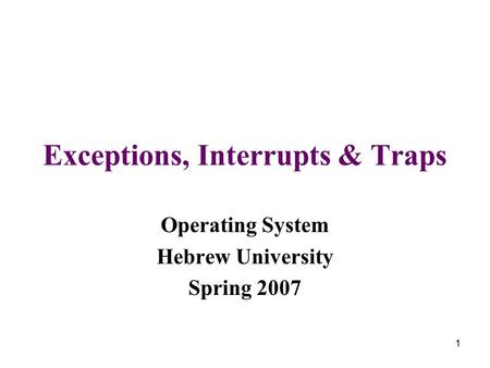 1 Exceptions, Interrupts & Traps Operating System Hebrew University Spring 2007.