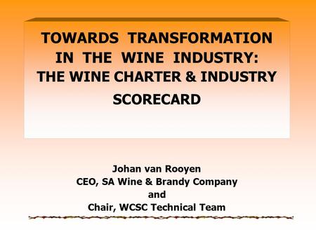 TOWARDS TRANSFORMATION IN THE WINE INDUSTRY: THE WINE CHARTER & INDUSTRY SCORECARD Johan van Rooyen CEO, SA Wine & Brandy Company and Chair, WCSC Technical.