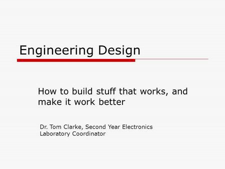 Engineering Design How to build stuff that works, and make it work better Dr. Tom Clarke, Second Year Electronics Laboratory Coordinator.