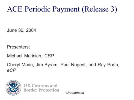 Unrestricted ACE Periodic Payment (Release 3) Presenters: Michael Maricich, CBP Cheryl Marin, Jim Byram, Paul Nugent, and Ray Portu, eCP June 30, 2004.