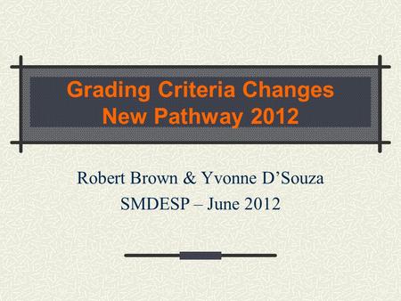 Grading Criteria Changes New Pathway 2012 Robert Brown & Yvonne D’Souza SMDESP – June 2012.