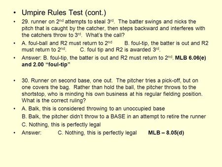 Umpire Rules Test (cont.) 29. runner on 2 nd attempts to steal 3 rd. The batter swings and nicks the pitch that is caught by the catcher, then steps backward.