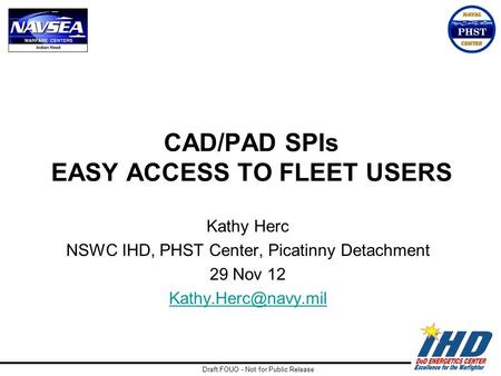 Draft FOUO - Not for Public Release CAD/PAD SPIs EASY ACCESS TO FLEET USERS Kathy Herc NSWC IHD, PHST Center, Picatinny Detachment 29 Nov 12