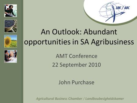 An Outlook: Abundant opportunities in SA Agribusiness AMT Conference 22 September 2010 John Purchase.