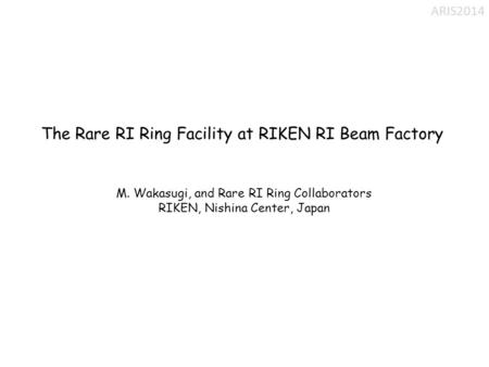 The Rare RI Ring Facility at RIKEN RI Beam Factory M. Wakasugi, and Rare RI Ring Collaborators RIKEN, Nishina Center, Japan ARIS2014.