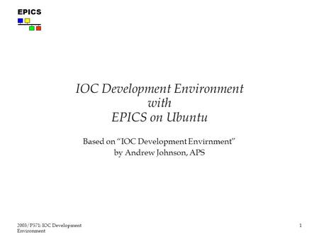 1 2003/P571: IOC Development Environment EPICS IOC Development Environment with EPICS on Ubuntu Based on “IOC Development Envirnment” by Andrew Johnson,