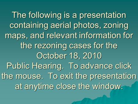 The following is a presentation containing aerial photos, zoning maps, and relevant information for the rezoning cases for the October 18, 2010 Public.