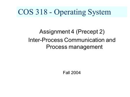 COS 318 - Operating System Assignment 4 (Precept 2) Inter-Process Communication and Process management Fall 2004.