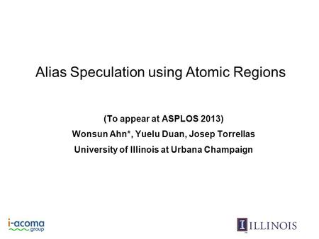 Alias Speculation using Atomic Regions (To appear at ASPLOS 2013) Wonsun Ahn*, Yuelu Duan, Josep Torrellas University of Illinois at Urbana Champaign.