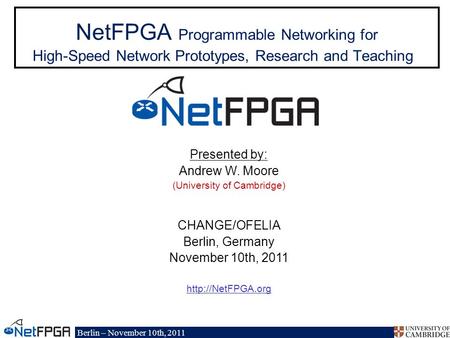 Berlin – November 10th, 2011 NetFPGA Programmable Networking for High-Speed Network Prototypes, Research and Teaching Presented by: Andrew W. Moore (University.