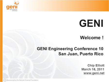 Sponsored by the National Science Foundation GENI Welcome ! GENI Engineering Conference 10 San Juan, Puerto Rico Chip Elliott March 16, 2011 www.geni.net.