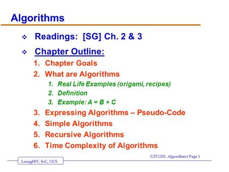LeongHW, SoC, NUS (UIT2201: Algorithms) Page 1 Algorithms  Readings: [SG] Ch. 2 & 3  Chapter Outline: 1.Chapter Goals 2.What are Algorithms 1.Real Life.
