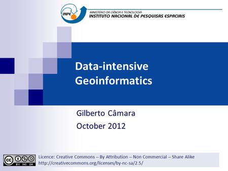 Data-intensive Geoinformatics Gilberto Câmara October 2012 Licence: Creative Commons ̶̶̶̶ By Attribution ̶̶̶̶ Non Commercial ̶̶̶̶ Share Alike