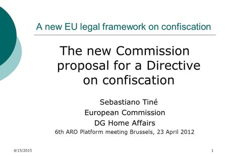 4/15/20151 A new EU legal framework on confiscation The new Commission proposal for a Directive on confiscation Sebastiano Tiné European Commission DG.