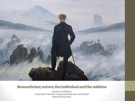 Romanticism; nature, the individual and the sublime Literature and Nature University of Helsinki / Comparative Literature, 10.11.2014 Pekka Raittinen M.A.