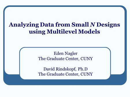 Analyzing Data from Small N Designs using Multilevel Models Eden Nagler The Graduate Center, CUNY David Rindskopf, Ph.D The Graduate Center, CUNY.