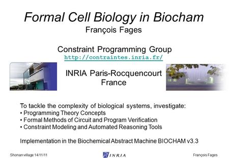 François FagesShonan village 14/11/11 Formal Cell Biology in Biocham François Fages Constraint Programming Group  INRIA Paris-Rocquencourt.