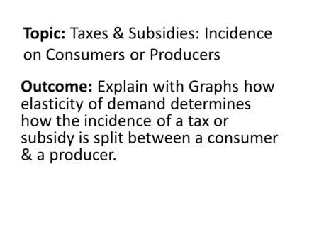 Topic: Taxes & Subsidies: Incidence on Consumers or Producers Outcome: Explain with Graphs how elasticity of demand determines how the incidence of a tax.