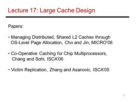 1 Lecture 17: Large Cache Design Papers: Managing Distributed, Shared L2 Caches through OS-Level Page Allocation, Cho and Jin, MICRO’06 Co-Operative Caching.
