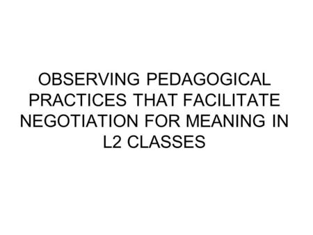 OBSERVING PEDAGOGICAL PRACTICES THAT FACILITATE NEGOTIATION FOR MEANING IN L2 CLASSES.