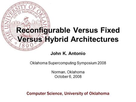 Computer Science, University of Oklahoma Reconfigurable Versus Fixed Versus Hybrid Architectures John K. Antonio Oklahoma Supercomputing Symposium 2008.