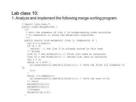 Lab class 10: 1. Analyze and implement the following merge-sorting program. //import java.lang.*; public class MergeSorter { /** * Sort the elements of.
