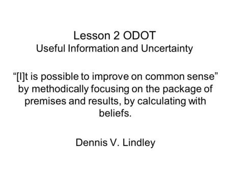 Lesson 2 ODOT Useful Information and Uncertainty “[I]t is possible to improve on common sense” by methodically focusing on the package of premises and.